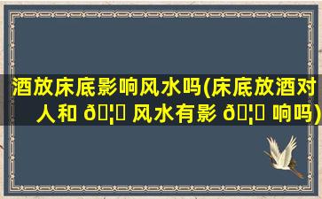 酒放床底影响风水吗(床底放酒对人和 🦉 风水有影 🦄 响吗)